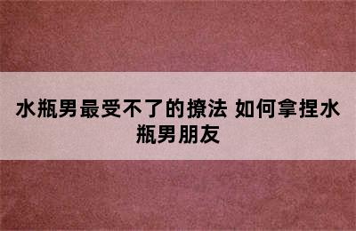 水瓶男最受不了的撩法 如何拿捏水瓶男朋友